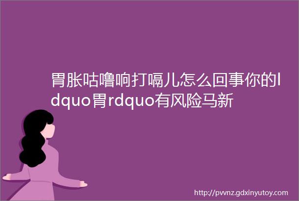 胃胀咕噜响打嗝儿怎么回事你的ldquo胃rdquo有风险马新童副主任医师