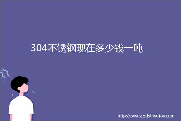 304不锈钢现在多少钱一吨