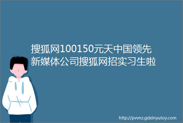 搜狐网100150元天中国领先新媒体公司搜狐网招实习生啦