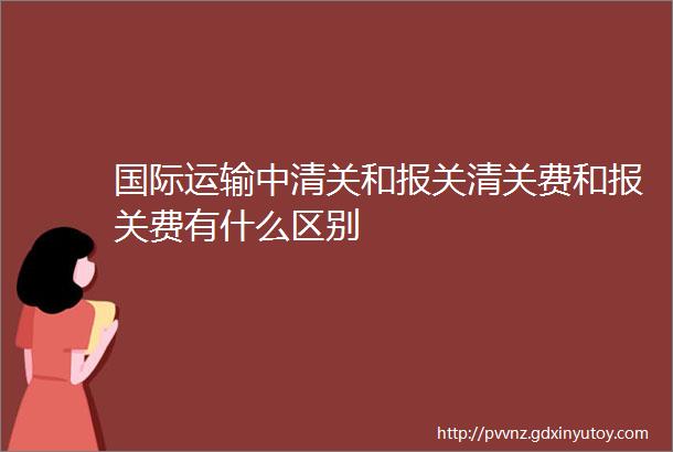 国际运输中清关和报关清关费和报关费有什么区别