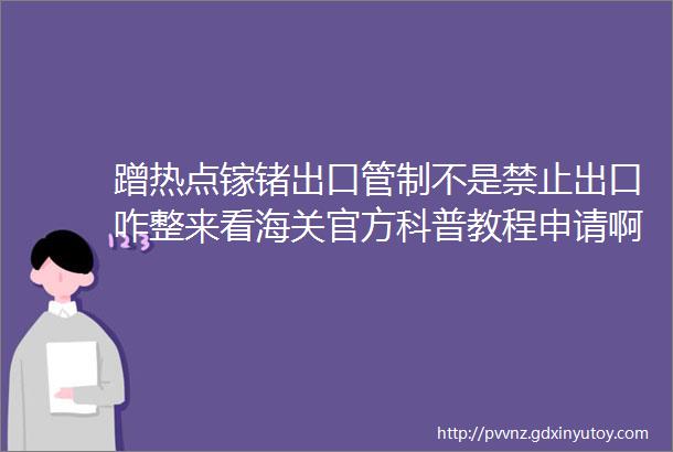 蹭热点镓锗出口管制不是禁止出口咋整来看海关官方科普教程申请啊