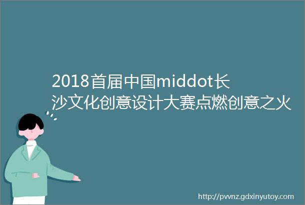 2018首届中国middot长沙文化创意设计大赛点燃创意之火百万大奖等你来