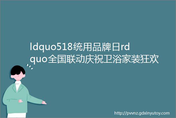 ldquo518统用品牌日rdquo全国联动庆祝卫浴家装狂欢节